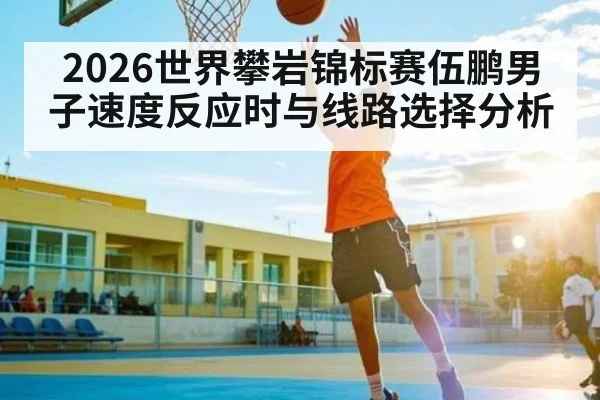 2026世界攀岩锦标赛伍鹏男子速度反应时与线路选择分析