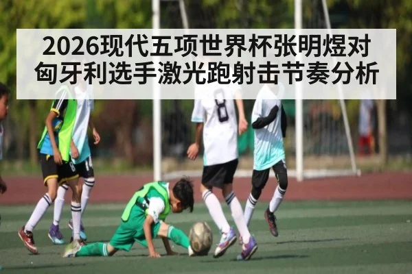 2026现代五项世界杯张明煜对匈牙利选手激光跑射击节奏分析