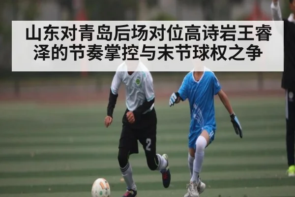 山东对青岛后场对位高诗岩王睿泽的节奏掌控与末节球权之争